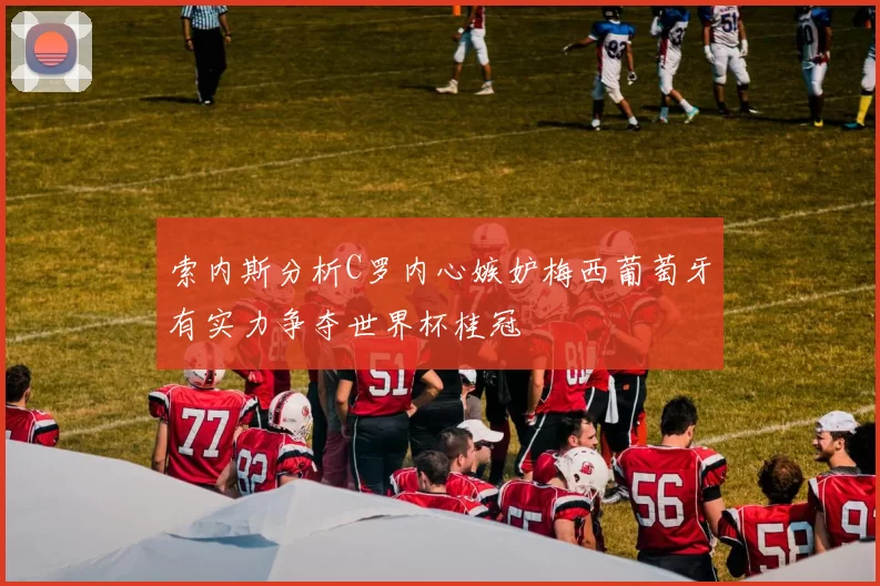 索内斯分析C罗内心嫉妒梅西葡萄牙有实力争夺世界杯桂冠