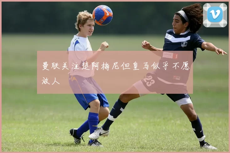 曼联关注楚阿梅尼但皇马似乎不愿放人